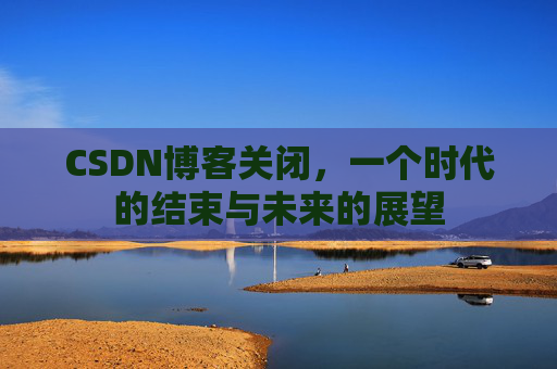 CSDN博客关闭，一个时代的结束与未来的展望